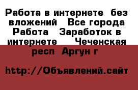 Работа в интернете, без вложений - Все города Работа » Заработок в интернете   . Чеченская респ.,Аргун г.